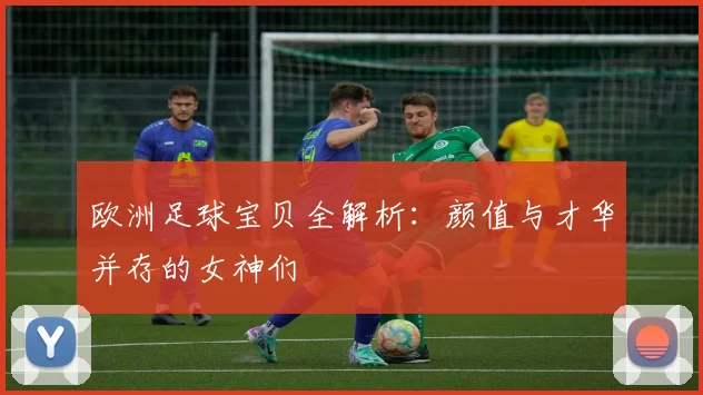 欧洲足球宝贝全解析：颜值与才华并存的女神们