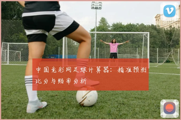 中国竞彩网足球计算器：精准预测比分与赔率分析