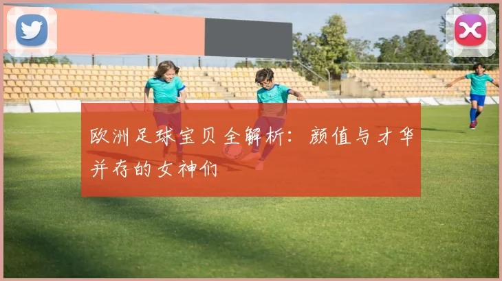 欧洲足球宝贝全解析：颜值与才华并存的女神们