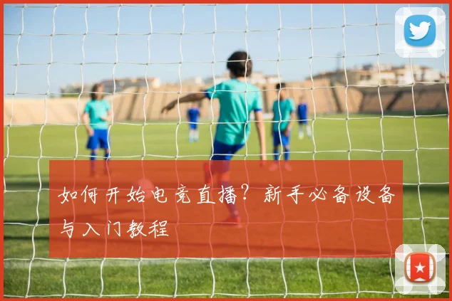 如何开始电竞直播？新手必备设备与入门教程
