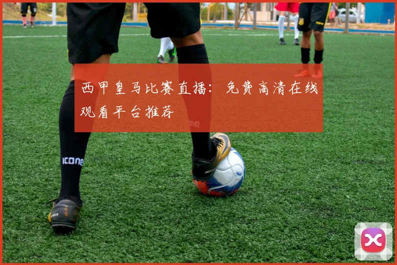 西甲皇马比赛直播：免费高清在线观看平台推荐