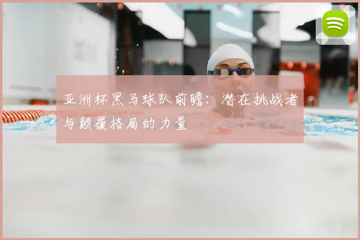 亚洲杯黑马球队前瞻：潜在挑战者与颠覆格局的力量