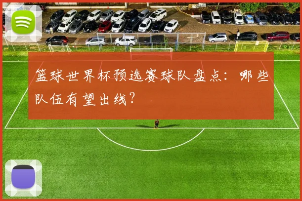 篮球世界杯预选赛球队盘点：哪些队伍有望出线？